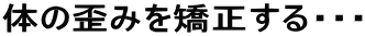 体の歪みを矯正する・・・