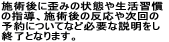 施術後に歪みの状態や生活習慣 の指導、施術後の反応や次回の 予約についてなど必要な説明をし 終了となります。